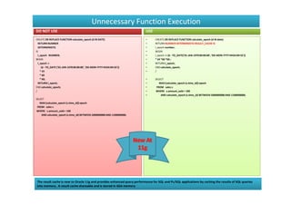 Unnecessary Function Execution
DO NOT USE                                                                USE
CREATE OR REPLACE FUNCTION calculate_epoch (d IN DATE)                    •     CREATE OR REPLACE FUNCTION calculate_epoch (d IN date)
  RETURN NUMBER                                                           •     RETURN NUMBER DETERMINISTIC RESULT_CACHE IS
  DETERMINISTIC                                                           •     l_epoch number;
IS                                                                        •     BEGIN
  l_epoch NUMBER;                                                         •     l_epoch := (d - TO_DATE('01-JAN-1970 00:00:00', 'DD-MON-YYYY HH24:MI:SS'))
BEGIN                                                                     •     * 24 *60 *60 ;
  l_epoch :=                                                              •     RETURN l_epoch;
     (d - TO_DATE ('01-JAN-1970 00:00:00', 'DD-MON-YYYY HH24:MI:SS'))     •     END calculate_epoch;
    * 24                                                                  •     /
    * 60
    * 60;                                                                 •     SELECT
  RETURN l_epoch;                                                         •        MAX (calculate_epoch (s.time_id)) epoch
END calculate_epoch;                                                      •      FROM sales s
/                                                                         •     WHERE s.amount_sold > 100
                                                                          •         AND calculate_epoch (s.time_id) BETWEEN 1000000000 AND 1100000000;
SELECT
   MAX (calculate_epoch (s.time_id)) epoch
 FROM sales s
WHERE s.amount_sold > 100
    AND calculate_epoch (s.time_id) BETWEEN 1000000000 AND 1100000000;




The result cache is new to Oracle 11g and provides enhanced query performance for SQL and PL/SQL applications by caching the results of SQL queries
into memory . A result cache shareable and is stored in SGA memory
 