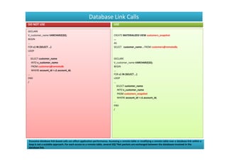 Database Link Calls
DO NOT USE                                                                 USE

DECLARE
V_customer_name VARCHAR2(32);                                              CREATE MATERIALIZED VIEW customers_snapshot
BEGIN                                                                      ...
...                                                                        AS
FOR c1 IN (SELECT …)                                                       SELECT customer_name .. FROM customers@remotedb;
LOOP
...
    SELECT customer_name                                                   DECLARE
     INTO v_customer_name                                                  V_customer_name VARCHAR2(32);
     FROM customers@remotedb                                               BEGIN
     WHERE account_id = c1.account_id;                                     ...
...                                                                        FOR c1 IN (SELECT …)
END                                                                        LOOP
/                                                                          ...
                                                                               SELECT customer_name
                                                                                INTO v_customer_name
                                                                                FROM customers_snapshot
                                                                                WHERE account_id = c1.account_id;
                                                                           ...
                                                                           END
                                                                           /




Excessive database link-based calls can affect application performance. Accessing a remote table or modifying a remote table over a database link within a
loop is not a scalable approach. For each access to a remote table, several SQL*Net packets are exchanged between the databases involved in the
database link.
 