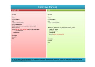 Excessive Parsing
DO NOT USE                                                                    USE


DECLARE                                                                       DECLARE
...                                                                           ...
BEGIN                                                                         BEGIN
FOR c1_rec IN c1                                                              FOR c1_rec IN c1
LOOP                                                                          LOOP
-- Query customer details                                                     -- Query customer details
EXECUTE IMMEDIATE
'SELECT cust_first_name, cust_last_name, country_id
FROM customers                                                                SELECT cust_first_name, cust_last_name, country_id into
WHERE cust_id= '|| c1_rec.cust_id INTO l_cust_first_name,                       l_cust_first_name,
       l_cust_last_name,                                                        l_cust_last_name,
    l_country_id;                                                               l_country_id
...                                                                             WHERE cust_id=c1_rec.cust_id;
END LOOP;
COMMIT;                                                                       ...
END;                                                                          END LOOP;
/                                                                             COMMIT;
                                                                              END;
                                                                              /




Do not use literals , Use Bind variables in SQL statements. Using literals causes excessive hard parsing stresses the library cache, thereby reducing the
application’s scalability and concurrency.
 