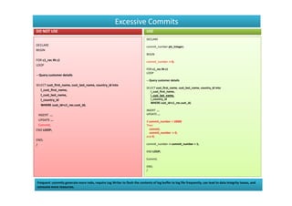 Excessive Commits
DO NOT USE                                                                   USE
                                                                             DECLARE
DECLARE                                                                      commit_number pls_integer;
BEGIN
                                                                             BEGIN
FOR c1_rec IN c1                                                             commit_number := 0;
LOOP
                                                                             FOR c1_rec IN c1
                                                                             LOOP
-- Query customer details
                                                                             -- Query customer details
SELECT cust_first_name, cust_last_name, country_id into
                                                                             SELECT cust_first_name, cust_last_name, country_id into
   l_cust_first_name,                                                           l_cust_first_name,
   l_cust_last_name,                                                            l_cust_last_name,
   l_country_id                                                                 l_country_id
                                                                                WHERE cust_id=c1_rec.cust_id;
   WHERE cust_id=c1_rec.cust_id;
                                                                             INSERT ...
 INSERT ...                                                                  UPDATE ...
 UPDATE ...                                                                  if commit_number > 10000
 Commit;                                                                     Then
END LOOP;                                                                       commit;
                                                                                commit_number := 0;
                                                                             end if;
END;
/                                                                            commit_number := commit_number + 1;

                                                                             END LOOP;

                                                                             Commit;

                                                                             END;
                                                                             /



Frequent commits generate more redo, require Log Writer to flush the contents of log buffer to log file frequently, can lead to data integrity issues, and
consume more resources.
 