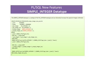 PL/SQL New Features
                               SIMPLE_INTEGER Datatype
The SIMPLE_INTEGER datatype is a subtype of the PLS_INTEGER datatype and can dramatical increase the speed of integer arithmetic

CREATE OR REPLACE PROCEDURE simple_integer_test_proc AS
 l_start          NUMBER;
 l_loops           NUMBER := 10000000;
 l_pls_integer       PLS_INTEGER := 0;
 l_pls_integer_incr PLS_INTEGER := 1;
 l_simple_integer SIMPLE_INTEGER := 0;
 l_simple_integer_incr SIMPLE_INTEGER := 1;
BEGIN
 l_start := DBMS_UTILITY.get_time;
 FOR i IN 1 .. l_loops LOOP
  l_pls_integer := l_pls_integer + l_pls_integer_incr;
 END LOOP;
 DBMS_OUTPUT.put_line('PLS_INTEGER: ' || (DBMS_UTILITY.get_time - l_start) || ' hsecs');
 l_start := DBMS_UTILITY.get_time;

 FOR i IN 1 .. l_loops LOOP
  l_simple_integer := l_simple_integer + l_simple_integer_incr;
 END LOOP;

  DBMS_OUTPUT.put_line('SIMPLE_INTEGER: ' || (DBMS_UTILITY.get_time - l_start) || ' hsecs');
END simple_integer_test_proc;
/
 