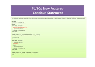 PL/SQL New Features
                                           Continue Statement
The CONTINUE statement jumps out of the current loop interation and starts the next one. It can be used on its own, or as part of CONTINUE WHEN statement

DECLARE
 l_number NUMBER := 0;
BEGIN
 FOR i IN 1 .. 100 LOOP
  CONTINUE WHEN MOD(i,2) = 0;
  -- Do something here!
  l_number := l_number + 1;
 END LOOP;

 DBMS_OUTPUT.put_line('CONTINUE WHEN : ' || l_number);

 l_number := 0;

 FOR i IN 1 .. 100 LOOP
  IF MOD(i,2) = 0 THEN
   CONTINUE;
  END IF;
  -- Do something here!
  l_number := l_number + 1;
 END LOOP;

  DBMS_OUTPUT.put_line('IF .. CONTINUE: ' || l_number);
END;
/
 