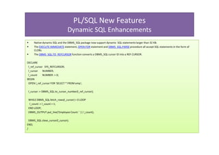 PL/SQL New Features
                                 Dynamic SQL Enhancements
     Native dynamic SQL and the DBMS_SQL package now support dynamic SQL statements larger than 32 KB.
     The EXECUTE IMMEDIATE statement, OPEN-FOR statement and DBMS_SQL.PARSE procedure all accept SQL statements in the form of
     CLOBs.
     The DBMS_SQL.TO_REFCURSOR function converts a DBMS_SQL cursor ID into a REF CURSOR.

DECLARE
 l_ref_cursor SYS_REFCURSOR;
 l_cursor    NUMBER;
 l_count     NUMBER := 0;
BEGIN
 OPEN l_ref_cursor FOR 'SELECT * FROM emp';

 l_cursor := DBMS_SQL.to_cursor_number(l_ref_cursor);

 WHILE DBMS_SQL.fetch_rows(l_cursor) > 0 LOOP
  l_count := l_count + 1;
 END LOOP;
 DBMS_OUTPUT.put_line('Employee Count: ' || l_count);

  DBMS_SQL.close_cursor(l_cursor);
END;
/
 