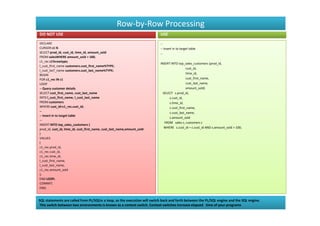 Row-by-Row Processing
DO NOT USE                                                                 USE
DECLARE                                                                    --
CURSOR c1 IS                                                               -- Insert in to target table
SELECT prod_id, cust_id, time_id, amount_sold                              --
FROM salesWHERE amount_sold > 100;
c1_rec c1%rowtype;
                                                                           INSERT INTO top_sales_customers (prod_id,
l_cust_first_name customers.cust_first_name%TYPE;
                                                                                             cust_id,
l_cust_lasT_name customers.cust_last_name%TYPE;
BEGIN                                                                                        time_id,
FOR c1_rec IN c1                                                                             cust_first_name,
LOOP                                                                                         cust_last_name,
-- Query customer details                                                                    amount_sold)
SELECT cust_first_name, cust_last_name                                       SELECT s.prod_id,
INTO l_cust_first_name, l_cust_last_name                                         s.cust_id,
FROM customers                                                                   s.time_id,
WHERE cust_id=c1_rec.cust_id;                                                    c.cust_first_name,
--                                                                               c.cust_last_name,
-- Insert in to target table
                                                                                 s.amount_sold
--
                                                                              FROM sales s, customers c
INSERT INTO top_sales_customers (
prod_id, cust_id, time_id, cust_first_name, cust_last_name,amount_sold        WHERE s.cust_id = c.cust_id AND s.amount_sold > 100;
)
VALUES
(
c1_rec.prod_id,
c1_rec.cust_id,
c1_rec.time_id,
l_cust_first_name,
l_cust_last_name,
c1_rec.amount_sold
);
END LOOP;
COMMIT;
END;


SQL statements are called from PL/SQLin a loop, so the execution will switch back and forth between the PL/SQL engine and the SQL engine.
This switch between two environments is known as a context switch. Context switches increase elapsed time of your programs
 