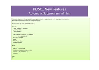PL/SQL New Features
                                 Automatic Subprogram Inlining
Automatic subprogram inlining replace the subprogram calls with a copy of the code in the subprogram at compile time.
Reduce the overheads associated with calling subprograms

ALTER SESSION SET PLSQL_OPTIMIZE_LEVEL=2;

DECLARE
 l_loops NUMBER := 10000000;
 l_start NUMBER;
 l_return NUMBER;

 FUNCTION add_numbers (p_1 IN NUMBER,
           p_2 IN NUMBER)
  RETURN NUMBER AS
 BEGIN
  RETURN p_1 + p_2;
 END add_numbers;

BEGIN

 FOR i IN 1 .. l_loops LOOP
  PRAGMA INLINE (add_numbers, 'YES');
  l_return := add_numbers(1, i);
 END LOOP;

END;
/
 