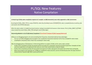 PL/SQL New Features
                                              Native Compilation

In Oracle 11g, PL/SQL native compilation requires no C compiler, no DBA intervention and is fully supported in a RAC environment.

By setting the PLSQL_CODE_TYPE to a value of NATIVE, rather than the default value of INTERPRETED, code is compiled directly to machine code
and stored in the SYSTEM tablespace.

When the code is called, it is loaded into shared memory, making it accessible for all sessions in that instance. The %_PLSQL_OBJECT_SETTINGS
views include the current PLSQL_CODE_TYPE setting for each PL/SQL object.

Determining Whether to Use PL/SQL Native Compilation ( from Oracle® Database PL/SQL Language Reference)

While you are debugging program units and recompiling them frequently, interpreted mode has these advantages:
•    You can use PL/SQL debugging tools on program units compiled for interpreted mode (but not for those compiled for native mode).
•    Compiling for interpreted mode is faster than compiling for native mode.

After the debugging phase of development, in determining whether to compile a PL/SQL unit for native mode, consider:
•      PL/SQL native compilation provides the greatest performance gains for computation-intensive procedural operations. Examples are data
       warehouse applications and applications with extensive server-side transformations of data for display.
•      PL/SQL native compilation provides the least performance gains for PL/SQL subprograms that spend most of their time running SQL.
•      When many program units (typically over 15,000) are compiled for native execution, and are simultaneously active, the large amount of
       shared memory required might affect system performance.
 
