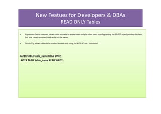New Featues for Developers & DBAs
                                              READ ONLY Tables

•   In previous Oracle releases, tables could be made to appear read-only to other users by only granting the SELECT object privilege to them,
    but the tables remained read-write for the owner.

•   Oracle 11g allows tables to be marked as read-only using the ALTER TABLE command.




ALTER TABLE table_name READ ONLY;
ALTER TABLE table_name READ WRITE;
 