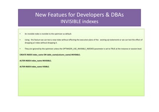 New Featues for Developers & DBAs
                                                  INVISIBLE indexes

•    An invisible index is invisible to the optimizer as default.

•    Using this feature we can test a new index without effecting the execution plans of the existing sql statements or we can test the effect of
     dropping an index without dropping it.

•    They are ignored by the optimizer unless the OPTIMIZER_USE_INVISIBLE_INDEXES parameter is set to TRUE at the instance or session level.

CREATE INDEX index_name ON table_name(column_name) INVISIBLE;

ALTER INDEX index_name INVISIBLE;

ALTER INDEX index_name VISIBLE;
 