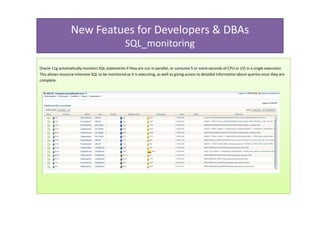 New Featues for Developers & DBAs
                                                   SQL_monitoring

Oracle 11g automatically monitors SQL statements if they are run in parallel, or consume 5 or more seconds of CPU or I/O in a single execution.
This allows resource intensive SQL to be monitored as it is executing, as well as giving access to detailed information about queries once they are
complete.
 