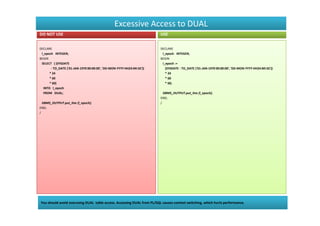 Excessive Access to DUAL
DO NOT USE                                                              USE


DECLARE                                                                 DECLARE
 l_epoch INTEGER;                                                        l_epoch INTEGER;
BEGIN                                                                   BEGIN
 SELECT ( (SYSDATE                                                       l_epoch :=
       - TO_DATE ('01-JAN-1970 00:00:00', 'DD-MON-YYYY HH24:MI:SS'))       (SYSDATE - TO_DATE ('01-JAN-1970 00:00:00', 'DD-MON-YYYY HH24:MI:SS'))
      * 24                                                                 * 24
      * 60                                                                 * 60
      * 60)                                                                * 60;
  INTO l_epoch
  FROM DUAL;                                                              DBMS_OUTPUT.put_line (l_epoch);
                                                                        END;
  DBMS_OUTPUT.put_line (l_epoch);                                       /
END;
/




You should avoid overusing DUAL table access. Accessing DUAL from PL/SQL causes context switching, which hurts performance.
 