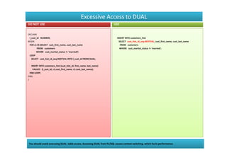 Excessive Access to DUAL
DO NOT USE                                                              USE


DECLARE
 l_cust_id NUMBER;                                                         INSERT INTO customers_hist
BEGIN                                                                        SELECT cust_hist_id_seq.NEXTVAL, cust_first_name, cust_last_name
 FOR c1 IN (SELECT cust_first_name, cust_last_name                            FROM customers
        FROM customers                                                       WHERE cust_marital_status != 'married';
       WHERE cust_marital_status != 'married')
 LOOP
   SELECT cust_hist_id_seq.NEXTVAL INTO l_cust_id FROM DUAL;

   INSERT INTO customers_hist (cust_hist_id, first_name, last_name)
    VALUES (l_cust_id, c1.cust_first_name, c1.cust_last_name);
  END LOOP;
END;
/




You should avoid overusing DUAL table access. Accessing DUAL from PL/SQL causes context switching, which hurts performance.
 