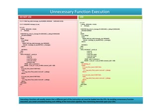 Unnecessary Function Execution
DO NOT USE                                                                   USE
CREATE TABLE log_table (message_seq NUMBER, MESSAGE VARCHAR2 (512));
                                                                             DECLARE
CREATE SEQUENCE message_id_seq;                                               l_debug BOOLEAN := FALSE;
                                                                              r1    INTEGER;
DECLARE
 l_debug BOOLEAN := FALSE;                                                    FUNCTION log_entry (v_message IN VARCHAR2, v_debug IN BOOLEAN)
 r1    INTEGER;                                                                 RETURN NUMBER
                                                                              IS
 FUNCTION log_entry (v_message IN VARCHAR2, v_debug IN BOOLEAN)               BEGIN
   RETURN NUMBER                                                                IF (v_debug)
 IS                                                                             THEN
 BEGIN                                                                            INSERT INTO log_table (message_seq, MESSAGE)
   IF (v_debug)                                                                     VALUES (message_id_seq.NEXTVAL, v_message);
   THEN                                                                         END IF;
     INSERT INTO log_table (message_seq, MESSAGE)
       VALUES (message_id_seq.NEXTVAL, v_message);                              RETURN 0;
   END IF;                                                                    END;
                                                                             BEGIN
   RETURN 0;                                                                  FOR c1 IN (SELECT s.prod_id,
 END;                                                                                      s.cust_id,
BEGIN                                                                                      s.time_id,
 FOR c1 IN (SELECT s.prod_id,                                                              c.cust_first_name,
              s.cust_id,                                                                   c.cust_last_name,
              s.time_id,                                                                   s.amount_sold
              c.cust_first_name,                                                       FROM sales s, customers c
              c.cust_last_name,                                                       WHERE s.cust_id = c.cust_id AND s.amount_sold > 100)
              s.amount_sold                                                   LOOP
          FROM sales s, customers c                                             $IF $$debug_on
         WHERE s.cust_id = c.cust_id AND s.amount_sold > 100)                   $THEN
 LOOP                                                                             IF c1.cust_first_name IS NOT NULL
   IF c1.cust_first_name IS NOT NULL                                              THEN
   THEN                                                                             r1 := log_entry ('first_name is not null ', l_debug);
     r1 := log_entry ('first_name is not null ', l_debug);                        END IF;
   END IF;
                                                                                  IF c1.cust_last_name IS NOT NULL
   IF c1.cust_last_name IS NOT NULL                                               THEN
   THEN                                                                             r1 := log_entry ('Last_name is not null ', l_debug);
     r1 := log_entry ('Last_name is not null ', l_debug);                         END IF;
   END IF;                                                                      $END
  END LOOP;                                                                     NULL;
END;                                                                           END LOOP;
/                                                                            END;
                                                                             /




 Executing a function call usually means that a different part of the instruction set must be loaded into the CPU. By avoiding unnecessary function
 execution, you avoid unneeded flushing and refilling of the instruction pipeline, thus minimizing demands upon your CPU.
 