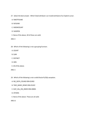 27. Select the best answer. Which listed attribute is an invalid attribute of an Explicit cursor.
A. %NOTFOUND
B. %FOUND
C. %ROWCOUNT
D. %ISOPEN
E. None of the above. All of these are valid.
ANS: E
28. Which of the following is not a grouping function.
A. COUNT
B. SUM
C. DISTINCT
D. MIN
E. All of the above.
ANS: C
29. Which of the following is not a valid Oracle PL/SQL exception.
A. NO_DATA_FOUND ORA-01403
B. TWO_MANY_ROWS ORA-01422
C. DUP_VAL_ON_INDEX ORA-00001
D. OTHERS
E. None of the above. These are all valid.
ANS: B
 