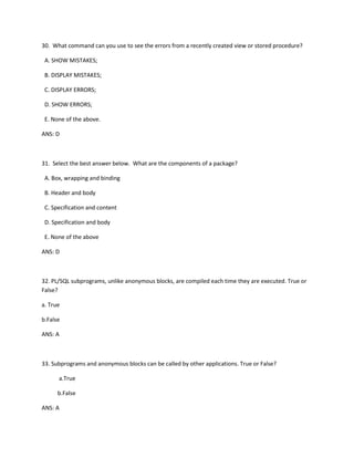 30. What command can you use to see the errors from a recently created view or stored procedure?
A. SHOW MISTAKES;
B. DISPLAY MISTAKES;
C. DISPLAY ERRORS;
D. SHOW ERRORS;
E. None of the above.
ANS: D
31. Select the best answer below. What are the components of a package?
A. Box, wrapping and binding
B. Header and body
C. Specification and content
D. Specification and body
E. None of the above
ANS: D
32. PL/SQL subprograms, unlike anonymous blocks, are compiled each time they are executed. True or
False?
a. True
b.False
ANS: A
33. Subprograms and anonymous blocks can be called by other applications. True or False?
a.True
b.False
ANS: A
 