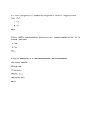 34. A nested subprogram can be called from the main procedure or from the calling environment.
Trueor False?
a. True
b. False
ANS: B
35. When modifying procedure code, the procedure must be re-executed to validate and store it in the
database. True or False?
a. True
b. False
ANS: A
36. Which of the following can be used as an argument for a procedure parameter?
a.The name of a variable.
b.A literal value.
c.An expression.
d.All of the above.
e.None of the above
ANS: D
 