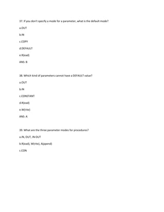 37. If you don't specify a mode for a parameter, what is the default mode?
a.OUT
b.IN
c.COPY
d.DEFAULT
e.R(ead)
ANS: B
38. Which kind of parameters cannot have a DEFAULT value?
a.OUT
b.IN
c.CONSTANT
d.R(ead)
e.W(rite)
ANS: A
39. What are the three parameter modes for procedures?
a.IN, OUT, IN OUT
b.R(ead), W(rite), A(ppend)
c.CON
 