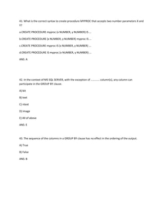 41. What is the correct syntax to create procedure MYPROC that accepts two number parameters X and
Y?
a.CREATE PROCEDURE myproc (x NUMBER, y NUMBER) IS ...
b.CREATE PROCEDURE (x NUMBER, y NUMBER) myproc IS ...
c.CREATE PROCEDURE myproc IS (x NUMBER, y NUMBER) ...
d.CREATE PROCEDURE IS myproc (x NUMBER, y NUMBER) ...
ANS: A
42. In the context of MS SQL SERVER, with the exception of ............ column(s), any column can
participate in the GROUP BY clause.
A) bit
B) text
C) ntext
D) image
E) All of above
ANS: E
43. The sequence of the columns in a GROUP BY clause has no effect in the ordering of the output.
A) True
B) False
ANS: B
 