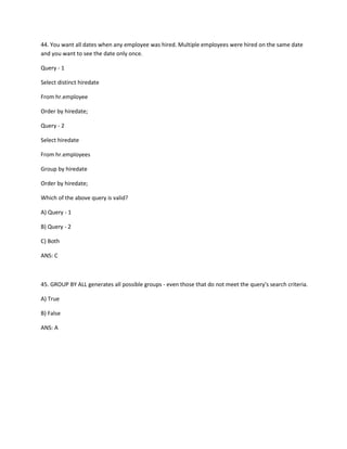 44. You want all dates when any employee was hired. Multiple employees were hired on the same date
and you want to see the date only once.
Query - 1
Select distinct hiredate
From hr.employee
Order by hiredate;
Query - 2
Select hiredate
From hr.employees
Group by hiredate
Order by hiredate;
Which of the above query is valid?
A) Query - 1
B) Query - 2
C) Both
ANS: C
45. GROUP BY ALL generates all possible groups - even those that do not meet the query's search criteria.
A) True
B) False
ANS: A
 