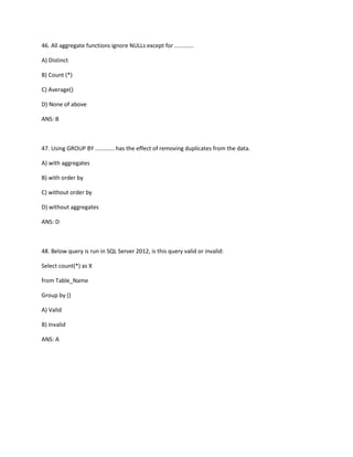 46. All aggregate functions ignore NULLs except for ............
A) Distinct
B) Count (*)
C) Average()
D) None of above
ANS: B
47. Using GROUP BY ............ has the effect of removing duplicates from the data.
A) with aggregates
B) with order by
C) without order by
D) without aggregates
ANS: D
48. Below query is run in SQL Server 2012, is this query valid or invalid:
Select count(*) as X
from Table_Name
Group by ()
A) Valid
B) Invalid
ANS: A
 