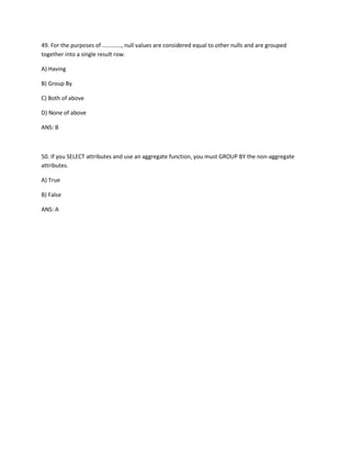 49. For the purposes of ............, null values are considered equal to other nulls and are grouped
together into a single result row.
A) Having
B) Group By
C) Both of above
D) None of above
ANS: B
50. If you SELECT attributes and use an aggregate function, you must GROUP BY the non-aggregate
attributes.
A) True
B) False
ANS: A
 