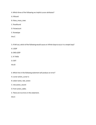 4. Which three of the following are implicit cursor attributes?
A. %found
B. %too_many_rows
C. %notfound
D. %rowcount
E. %rowtype
Ans:C
5. If left out, which of the following would cause an infinite loop to occur in a simple loop?
A. LOOP
B. END LOOP
C. IF-THEN
D. EXIT
Ans:B
6. Which line in the following statement will produce an error?
A. cursor action_cursor is
B. select name, rate, action
C. into action_record
D. from action_table;
E. There are no errors in this statement.
Ans:C
 