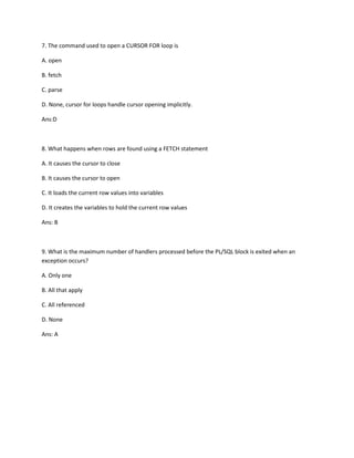 7. The command used to open a CURSOR FOR loop is
A. open
B. fetch
C. parse
D. None, cursor for loops handle cursor opening implicitly.
Ans:D
8. What happens when rows are found using a FETCH statement
A. It causes the cursor to close
B. It causes the cursor to open
C. It loads the current row values into variables
D. It creates the variables to hold the current row values
Ans: B
9. What is the maximum number of handlers processed before the PL/SQL block is exited when an
exception occurs?
A. Only one
B. All that apply
C. All referenced
D. None
Ans: A
 