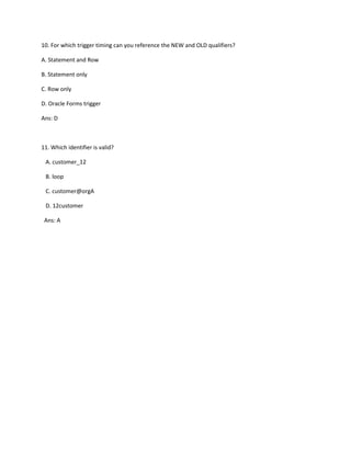 10. For which trigger timing can you reference the NEW and OLD qualifiers?
A. Statement and Row
B. Statement only
C. Row only
D. Oracle Forms trigger
Ans: D
11. Which identifier is valid?
A. customer_12
B. loop
C. customer@orgA
D. 12customer
Ans: A
 