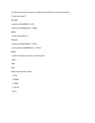 12. What is the value of customer_id within the nested block in the example below?
/* Start main block */
DECLARE
customer_id NUMBER(9) := 678;
credit_limit NUMBER(10,2) := 10000;
BEGIN
/* Start nested block */
DECLARE
customer_id VARCHAR2(9) := 'AP56';
current_balance NUMBER(10,2) := 467.87;
BEGIN
-- what is the value of customer_id at this point?
NULL;
END;
END;
Please select the best answer.
A. 678
B. 10000
C. 'AP56'
D. 467.87
Ans: B.
 