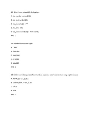 16. Select incorrect variable declarations
A. foo_number varchar2(10);
B. foo_text number(10);
C. foo_char char(1) := 'Y';
D. foo_time date;
E. foo_text varchar2(10) := 'hello world';
Ans: E
17. Select invalid variable types
A. CHAR
B. VARCHAR1
C. VARCHAR2
D. INTEGER
E. NUMBER
ANS: B
18. List the correct sequence of commands to process a set of records when using explicit cursors
A. INITIALIZE, GET, CLOSE
B. CURSOR, GET, FETCH, CLOSE
C. OPEN,
K, HIDE
ANS: C
 