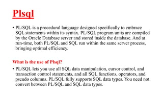 Plsql
• PL/SQL is a procedural language designed specifically to embrace
SQL statements within its syntax. PL/SQL program units are compiled
by the Oracle Database server and stored inside the database. And at
run-time, both PL/SQL and SQL run within the same server process,
bringing optimal efficiency.
What is the use of Plsql?
• PL/SQL lets you use all SQL data manipulation, cursor control, and
transaction control statements, and all SQL functions, operators, and
pseudo columns. PL/SQL fully supports SQL data types. You need not
convert between PL/SQL and SQL data types.
 