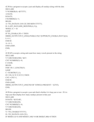 42.Write a program to accept a year and display all sundays along with the date
DECLARE
Y NUMBER(4):=&YYYY;
A DATE;
B DATE;
I NUMBER(2):=1;
BEGIN
A:=TO_DATE('01-JAN-'||Y,'DD-MON-YYYY');
B:=LAST_DAY(ADD_MONTHS(A,11));
WHILE A <= B
LOOP
IF TO_CHAR(A,'D')=1 THEN
DBMS_OUTPUT.PUT_LINE(LPAD(I,2,'0')||'-'||UPPER(TO_CHAR(A,'DAY'))||A);
I:=I+1;
END IF;
A:=A+1;
END LOOP;
END;
/
43.WAP to accept a string and count how many vowels present in the string
DECLARE
V VARCHAR2(300):='&V';
CNT NUMBER(5):=0;
C CHAR;
BEGIN
FOR I IN 1..LENGTH(V)
LOOP
C:=SUBSTR(V,I,1);
IF C IN ('A','E','I','O','U') THEN
CNT:=CNT+1;
END IF;
END LOOP;
DBMS_OUTPUT.PUT_LINE('NO OF VOWELS PRESENT = '||CNT);
END;
/
44.Write a program to accept a year and check whether it is leap year or not . If it is
leap year then display how many sundays present in that year
DECLARE
D DATE:='&YEAR';
Y VARCHAR2(20);
CNT NUMBER(5):=0;
V VARCHAR2(20);
BEGIN
Y:=TO_CHAR(D,'YYYY');
D:=TO_DATE('01-JAN-'||Y);
IF MOD(Y,4)=0 AND MOD(Y,100)!=0 OR MOD(Y,400)=0 THEN
 