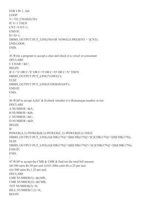FOR I IN 1..366
LOOP
V:=TO_CHAR(D,'D');
IF V=1 THEN
CNT:=CNT+1;
END IF;
D:=D+1;
DBMS_OUTPUT.PUT_LINE('NO OF VOWELS PRESENT = '||CNT);
END LOOP;
END;
/
45.Write a program to accept a char and check it is vowel or consonant
DECLARE
C CHAR:='&C';
BEGIN
IF C='A' OR C='E' OR C='I' OR C='O' OR C='U' THEN
DBMS_OUTPUT.PUT_LINE('VOWEL');
ELSE
DBMS_OUTPUT.PUT_LINE('CONSONANT');
END IF;
END;
/
46.WAP to accept A,B,C & D check whether it is Ramanujan number or not
DECLARE
A NUMBER:=&A;
B NUMBER:=&B;
C NUMBER:=&C;
D NUMBER:=&D;
BEGIN
IF
POWER(A,3)+POWER(B,3)=POWER(C,3)+POWER(D,3) THEN
DBMS_OUTPUT.PUT_LINE(A||CHR(179)||'+'||B||CHR(179)||'='||C||CHR(179)||'+'||D||CHR(179));
ELSE
DBMS_OUTPUT.PUT_LINE(A||CHR(179)||'+'||B||CHR(179)||'!='||C||CHR(179)||'+'||D||CHR(179));
END IF;
END;
/
47.WAP to accept the CMR & LMR & find out the total bill amount
i)0-100 units Rs.50 per unit ii)101-200n units Rs.o.25 per unit
iii)>200 units Rs.1.25 per unit
DECLARE
LMR NUMBER(5):=&LMR;
CMR NUMBER(5):=&CMR;
TOT NUMBER(5):=0;
BILL NUMBER(7,2):=0;
BEGIN
 
