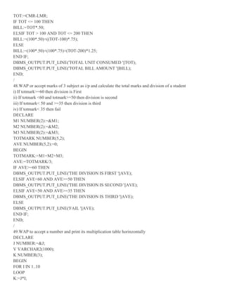 TOT:=CMR-LMR;
IF TOT <= 100 THEN
BILL:=TOT*.50;
ELSIF TOT > 100 AND TOT <= 200 THEN
BILL:=(100*.50)+((TOT-100)*.75);
ELSE
BILL:=(100*.50)+(100*.75)+(TOT-200)*1.25;
END IF;
DBMS_OUTPUT.PUT_LINE('TOTAL UNIT CONSUMED '||TOT);
DBMS_OUTPUT.PUT_LINE('TOTAL BILL AMOUNT '||BILL);
END;
/
48.WAP or accept marks of 3 subject as i/p and calculate the total marks and division of a student
i) If totmark>=60 then division is First
ii) If totmark <60 and totmark>=50 then division is second
iii) If totmark< 50 and >=35 then division is third
iv) If totmark< 35 then fail
DECLARE
M1 NUMBER(2):=&M1;
M2 NUMBER(2):=&M2;
M3 NUMBER(2):=&M3;
TOTMARK NUMBER(5,2);
AVE NUMBER(5,2):=0;
BEGIN
TOTMARK:=M1+M2+M3;
AVE:=TOTMARK/3;
IF AVE>=60 THEN
DBMS_OUTPUT.PUT_LINE('THE DIVISION IS FIRST '||AVE);
ELSIF AVE<60 AND AVE>=50 THEN
DBMS_OUTPUT.PUT_LINE('THE DIVISION IS SECOND '||AVE);
ELSIF AVE<50 AND AVE>=35 THEN
DBMS_OUTPUT.PUT_LINE('THE DIVISION IS THIRD '||AVE);
ELSE
DBMS_OUTPUT.PUT_LINE('FAIL '||AVE);
END IF;
END;
/
49.WAP to accept a number and print its multiplication table horinzontally
DECLARE
J NUMBER:=&J;
V VARCHAR2(1000);
K NUMBER(3);
BEGIN
FOR I IN 1..10
LOOP
K:=J*I;
 