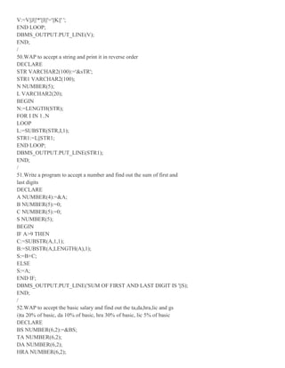 V:=V||J||'*'||I||'='||K||' ';
END LOOP;
DBMS_OUTPUT.PUT_LINE(V);
END;
/
50.WAP to accept a string and print it in reverse order
DECLARE
STR VARCHAR2(100):='&sTR';
STR1 VARCHAR2(100);
N NUMBER(5);
L VARCHAR2(20);
BEGIN
N:=LENGTH(STR);
FOR I IN 1..N
LOOP
L:=SUBSTR(STR,I,1);
STR1:=L||STR1;
END LOOP;
DBMS_OUTPUT.PUT_LINE(STR1);
END;
/
51.Write a program to accept a number and find out the sum of first and
last digits
DECLARE
A NUMBER(4):=&A;
B NUMBER(5):=0;
C NUMBER(5):=0;
S NUMBER(5);
BEGIN
IF A>9 THEN
C:=SUBSTR(A,1,1);
B:=SUBSTR(A,LENGTH(A),1);
S:=B+C;
ELSE
S:=A;
END IF;
DBMS_OUTPUT.PUT_LINE('SUM OF FIRST AND LAST DIGIT IS '||S);
END;
/
52.WAP to accept the basic salary and find out the ta,da,hra,lic and gs
i)ta 20% of basic, da 10% of basic, hra 30% of basic, lic 5% of basic
DECLARE
BS NUMBER(6,2):=&BS;
TA NUMBER(6,2);
DA NUMBER(6,2);
HRA NUMBER(6,2);
 