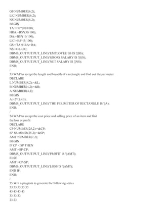 GS NUMBER(6,2);
LIC NUMBER(6,2);
NS NUMBER(8,2);
BEGIN
TA:=BS*(20/100);
HRA:=BS*(30/100);
DA:=BS*(10/100);
LIC:=BS*(5/100);
GS:=TA+HRA+DA;
NS:=GS-LIC;
DBMS_OUTPUT.PUT_LINE('EMPLOYEE BS IS '||BS);
DBMS_OUTPUT.PUT_LINE('GROSS SALARY IS '||GS);
DBMS_OUTPUT.PUT_LINE('NET SALARY IS '||NS);
END;
/
53.WAP to accept the length and breadth of a rectangle and find out the perimeter
DECLARE
L NUMBER(4,2):=&L;
B NUMBER(4,2):=&B;
A NUMBER(4,2);
BEGIN
A:=2*(L+B);
DBMS_OUTPUT.PUT_LINE('THE PERIMETER OF RECTANGLE IS '||A);
END;
/
54.WAP to accept the cost price and selling price of an item and find
the loss or profit
DECLARE
CP NUMBER(25,2):=&CP;
SP NUMBER(25,2):=&SP;
AMT NUMBER(7,2);
BEGIN
IF CP < SP THEN
AMT:=SP-CP;
DBMS_OUTPUT.PUT_LINE('PROFIT IS '||AMT);
ELSE
AMT:=CP-SP;
DBMS_OUTPUT.PUT_LINE('LOSS IS '||AMT);
END IF;
END;
/
55.Writ a program to generate the following series
53 53 53 53 53
43 43 43 43
33 33 33
23 23
 