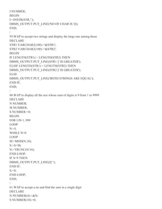I NUMBER;
BEGIN
I:=INSTR(STR,'.');
DBMS_OUTPUT.PUT_LINE('NO OF CHAR IS '||I);
END;
/
59.WAP to accept two strings and display the large one among those
DECLARE
STR1 VARCHAR2(100):='&STR1';
STR2 VARCHAR2(100):='&STR2';
BEGIN
IF LENGTH(STR1) > LENGTH(STR2) THEN
DBMS_OUTPUT.PUT_LINE(STR1 ||' IS GREATER');
ELSIF LENGTH(STR1) < LENGTH(STR2) THEN
DBMS_OUTPUT.PUT_LINE(STR2 ||' IS GREATER');
ELSE
DBMS_OUTPUT.PUT_LINE('BOTH STRINGS ARE EQUAL');
END IF;
END;
/
60.WAP to display all the nos whose sum of digits is 9 from 1 to 9999
DECLARE
N NUMBER;
M NUMBER;
S NUMBER:=0;
BEGIN
FOR I IN 1..999
LOOP
N:=I;
WHILE N>0
LOOP
M:=MOD(N,10);
S:=S+M;
N:=TRUNC(N/10);
END LOOP;
IF S=9 THEN
DBMS_OUTPUT.PUT_LINE(I||' ');
END IF;
S:=0;
END LOOP;
END;
/
61.WAP to accept a no and find the sum in a single digit
DECLARE
N NUMBER(4):=&N;
S NUMBER(10):=0;
 