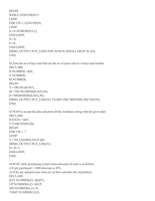 BEGIN
WHILE LENGTH(N)>1
LOOP
FOR I IN 1..LENGTH(N)
LOOP
S:=S+SUBSTR(N,I,1);
END LOOP;
N:=S;
S:=0;
END LOOP;
DBMS_OUTPUT.PUT_LINE('THE SUM IN SINGLE DIGIT IS '||N);
END;
/
62.Ente the no of days and find out the no of years and no of days and months
DECLARE
D NUMBER:=&D;
Y NUMBER;
M NUMBER;
BEGIN
Y:=TRUNC(D/365);
M:=TRUNC(MOD(D,365)/30);
D:=MOD(MOD(D,365),30);
DBMS_OUTPUT.PUT_LINE(Y||' YEARS '||M||' MONTHS '||D||' DAYS');
END;
/
63.WAP to accept the date and print all the weekdays along with the given date
DECLARE
D DATE:='&D';
V VARCHAR2(20);
BEGIN
FOR I IN 1..7
LOOP
V:=TO_CHAR(D,'DAY')||D;
DBMS_OUTPUT.PUT_LINE(V);
D:=D+1;
END LOOP;
END;
/
64.WAP while purchasing certain items,discount of each is as follows
i) If qty purchased > 1000 discount is 20%
ii) If the qty and price per item are i/p then calculate the expenditure
DECLARE
QTY NUMBER(5):=&QTY;
UP NUMBER(6,2):=&UP;
DIS NUMBER(6,2):=0;
TAMT NUMBER(10,2);
 