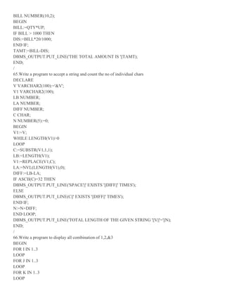 BILL NUMBER(10,2);
BEGIN
BILL:=QTY*UP;
IF BILL > 1000 THEN
DIS:=BILL*20/1000;
END IF;
TAMT:=BILL-DIS;
DBMS_OUTPUT.PUT_LINE('THE TOTAL AMOUNT IS '||TAMT);
END;
/
65.Write a program to accept a string and count the no of individual chars
DECLARE
V VARCHAR2(100):='&V';
V1 VARCHAR2(100);
LB NUMBER;
LA NUMBER;
DIFF NUMBER;
C CHAR;
N NUMBER(5):=0;
BEGIN
V1:=V;
WHILE LENGTH(V1)>0
LOOP
C:=SUBSTR(V1,1,1);
LB:=LENGTH(V1);
V1:=REPLACE(V1,C);
LA:=NVL(LENGTH(V1),0);
DIFF:=LB-LA;
IF ASCII(C)=32 THEN
DBMS_OUTPUT.PUT_LINE('SPACE'||' EXISTS '||DIFF||' TIMES');
ELSE
DBMS_OUTPUT.PUT_LINE(C||' EXISTS '||DIFF||' TIMES');
END IF;
N:=N+DIFF;
END LOOP;
DBMS_OUTPUT.PUT_LINE('TOTAL LENGTH OF THE GIVEN STRING '||V||'='||N);
END;
/
66.Write a program to display all combination of 1,2,&3
BEGIN
FOR I IN 1..3
LOOP
FOR J IN 1..3
LOOP
FOR K IN 1..3
LOOP
 