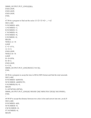 DBMS_OUTPUT.PUT_LINE(I||J||K);
END LOOP;
END LOOP;
END LOOP;
END;
/
67.Write a program to find out the series 12+22+32+42+....++n2
DECLARE
N NUMBER:=&N;
A NUMBER:=1;
B NUMBER:=2;
C NUMBER:=0;
D NUMBER:=0;
S NUMBER:=0;
BEGIN
WHILE A<=N
LOOP
C:=C+A*A;
A:=A+2;
END LOOP;
WHILE B<=N
LOOP
D:=D+B*B;
B:=B+2;
END LOOP;
S:=C-D;
DBMS_OUTPUT.PUT_LINE('RESULT IS '||S);
END;
/
68.Write a program to accep the time in HH & MIN format and find the total senconds
DECLARE
H NUMBER:=&HOUR;
M NUMBER:=&MINUTE;
S NUMBER(10):=0;
BEGIN
S:=(H*60*60)+(M*60);
DBMS_OUTPUT.PUT_LINE(H||' HOURS '||M||' MINUTES '||'IS'||S||' SECONDS');
END;
/
69.WAP to accept the distance between two cities in km and convert into mts ,cm & ft
DECLARE
D NUMBER:=&D;
M NUMBER:=0;
CM NUMBER:=0;
FT NUMBER:=0;
BEGIN
 