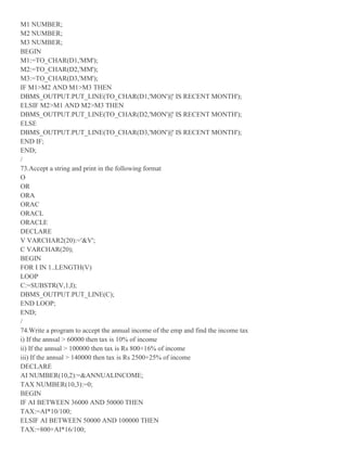 M1 NUMBER;
M2 NUMBER;
M3 NUMBER;
BEGIN
M1:=TO_CHAR(D1,'MM');
M2:=TO_CHAR(D2,'MM');
M3:=TO_CHAR(D3,'MM');
IF M1>M2 AND M1>M3 THEN
DBMS_OUTPUT.PUT_LINE(TO_CHAR(D1,'MON')||' IS RECENT MONTH');
ELSIF M2>M1 AND M2>M3 THEN
DBMS_OUTPUT.PUT_LINE(TO_CHAR(D2,'MON')||' IS RECENT MONTH');
ELSE
DBMS_OUTPUT.PUT_LINE(TO_CHAR(D3,'MON')||' IS RECENT MONTH');
END IF;
END;
/
73.Accept a string and print in the following format
O
OR
ORA
ORAC
ORACL
ORACLE
DECLARE
V VARCHAR2(20):='&V';
C VARCHAR(20);
BEGIN
FOR I IN 1..LENGTH(V)
LOOP
C:=SUBSTR(V,1,I);
DBMS_OUTPUT.PUT_LINE(C);
END LOOP;
END;
/
74.Write a program to accept the annual income of the emp and find the income tax
i) If the annsal > 60000 then tax is 10% of income
ii) If the annsal > 100000 then tax is Rs 800+16% of income
iii) If the annsal > 140000 then tax is Rs 2500+25% of income
DECLARE
AI NUMBER(10,2):=&ANNUALINCOME;
TAX NUMBER(10,3):=0;
BEGIN
IF AI BETWEEN 36000 AND 50000 THEN
TAX:=AI*10/100;
ELSIF AI BETWEEN 50000 AND 100000 THEN
TAX:=800+AI*16/100;
 