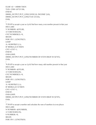 ELSIF AI > 100000 THEN
TAX:=2500+AI*25/100;
END IF;
DBMS_OUTPUT.PUT_LINE('ANNUAL INCOME '||AI);
DBMS_OUTPUT.PUT_LINE('TAX '||TAX);
END;
/
75.WAP to accept a year as i/p & find how many even number present in that year
DECLARE
Y NUMBER:=&YEAR;
A VARCHAR2(20);
CNT NUMBER(5):=0;
BEGIN
FOR I IN 1..LENGTH(Y)
LOOP
A:=SUBSTR(Y,I,1);
IF MOD(A,2)=0 THEN
CNT:=CNT+1;
END IF;
END LOOP;
DBMS_OUTPUT.PUT_LINE('NUMBER OF EVEN DIGIT IS '||CNT);
END;
/
76.WAP to accept a year as i/p & find how many odd number present in that year
DECLARE
Y NUMBER:=&YEAR;
A VARCHAR2(20);
CNT NUMBER(5):=0;
BEGIN
FOR I IN 1..LENGTH(Y)
LOOP
A:=SUBSTR(Y,I,1);
IF MOD(A,2)!=0 THEN
CNT:=CNT+1;
END IF;
END LOOP;
DBMS_OUTPUT.PUT_LINE('NUMBER OF EVEN DIGIT IS '||CNT);
END;
/
77.WAP to accept a number and calculate the sum of numbers in even places
DECLARE
N NUMBER:=&NUMBER;
A VARCHAR2(10);
S NUMBER:=0;
BEGIN
FOR I IN 1..LENGTH(N)
 