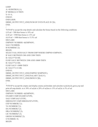 LOOP
A:=SUBSTR(N,I,1);
IF MOD(I,2)=0 THEN
S:=S+A;
END IF;
END LOOP;
DBMS_OUTPUT.PUT_LINE('SUM OF EVEN PLACE IS '||S);
END;
/
78.WAP to accept the emp details and calculate the bonus based on the following conditions
i) If sal < 500 then bonus is 10% sal
ii) If sal > 3500 then bonus is 12% sal
iii) If sal > 1000 then bonus is 13.5% sal
DECLARE
EMPNOV NUMBER:=&EMPNOV;
SALV NUMBER;
B NUMBER(7,2);
BEGIN
SELECT SAL INTO SALV FROM EMP WHERE EMPNO=EMPNOV;
IF SALV BETWEEN 500 AND 3500 THEN
B:=SALV*10/100;
ELSIF SALV BETWEEN 3500 AND 10000 THEN
B:=SALV*12/100;
ELSIF SALV>10000 THEN
B:=SALV*13.5/100;
END IF;
DBMS_OUTPUT.PUT_LINE('EMPNO '||EMPNOV);
DBMS_OUTPUT.PUT_LINE('SALARY '||SALV);
DBMS_OUTPUT.PUT_LINE('BONUS '||B);
END;
/
79.WAP to accept the empno and display ename,sal,hiredate and calculate ta,da,hra,lic,gross,exp and
print all emp details. ta is 30% of sal,da is 20% of sal,hra is 15% of sal,lic is 5% of sal
DECLARE
EMPNOV NUMBER:=&EMPNOV;
ENAMEV EMP.ENAME%TYPE;
SALV EMP.SAL%TYPE;
HIREDATEV EMP.HIREDATE%TYPE;
EXP NUMBER(7,2);
TA NUMBER(7,2);
DA NUMBER(7,2);
HRA NUMBER(7,2);
LIC NUMBER(7,2);
GROSS NUMBER(7,2);
S NUMBER:=0;
BEGIN
 