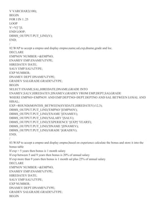 V VARCHAR2(100);
BEGIN
FOR I IN 1..25
LOOP
V:=V||' '||I;
END LOOP;
DBMS_OUTPUT.PUT_LINE(V);
END;
/
82.WAP to accept a empno and display empno,name,sal,exp,dname,grade and loc.
DECLARE
EMPNOV NUMBER:=&EMPNO;
ENAMEV EMP.ENAME%TYPE;
HIREDATEV DATE;
SALV EMP.SAL%TYPE;
EXP NUMBER;
DNAMEV DEPT.DNAME%TYPE;
GRADEV SALGRADE.GRADE%TYPE;
BEGIN
SELECT ENAME,SAL,HIREDATE,DNAME,GRADE INTO
ENAMEV,SALV,HIREDATEV,DNAMEV,GRADEV FROM EMP,DEPT,SALGRADE
WHERE EMPNO=EMPNOV AND EMP.DEPTNO=DEPT.DEPTNO AND SAL BETWEEN LOSAL AND
HISAL;
EXP:=ROUND(MONTHS_BETWEEN(SYSDATE,HIREDATEV)/12,3);
DBMS_OUTPUT.PUT_LINE('EMPNO '||EMPNOV);
DBMS_OUTPUT.PUT_LINE('ENAME '||ENAMEV);
DBMS_OUTPUT.PUT_LINE('SALARY '||SALV);
DBMS_OUTPUT.PUT_LINE('EXPERIENCE '||EXP||' YEARS');
DBMS_OUTPUT.PUT_LINE('DNAME '||DNAMEV);
DBMS_OUTPUT.PUT_LINE('GRADE '||GRADEV);
END;
/
83.WAP to accept a empno and display empno,based on experience calculate the bonus and store it into the
bonus table
If exp > 5 years then bonus is 1 month salary
If exp between 5 and 9 years then bonus is 20% of annual salary
If exp more than 9 years then bonus is 1 month sal plus 25% of annual salary
DECLARE
EMPNOV NUMBER:=&EMPNO;
ENAMEV EMP.ENAME%TYPE;
HIREDATEV DATE;
SALV EMP.SAL%TYPE;
EXP NUMBER;
DNAMEV DEPT.DNAME%TYPE;
GRADEV SALGRADE.GRADE%TYPE;
BEGIN
 