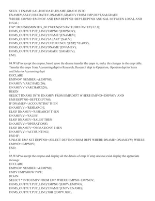 SELECT ENAME,SAL,HIREDATE,DNAME,GRADE INTO
ENAMEV,SALV,HIREDATEV,DNAMEV,GRADEV FROM EMP,DEPT,SALGRADE
WHERE EMPNO=EMPNOV AND EMP.DEPTNO=DEPT.DEPTNO AND SAL BETWEEN LOSAL AND
HISAL;
EXP:=ROUND(MONTHS_BETWEEN(SYSDATE,HIREDATEV)/12,3);
DBMS_OUTPUT.PUT_LINE('EMPNO '||EMPNOV);
DBMS_OUTPUT.PUT_LINE('ENAME '||ENAMEV);
DBMS_OUTPUT.PUT_LINE('SALARY '||SALV);
DBMS_OUTPUT.PUT_LINE('EXPERIENCE '||EXP||' YEARS');
DBMS_OUTPUT.PUT_LINE('DNAME '||DNAMEV);
DBMS_OUTPUT.PUT_LINE('GRADE '||GRADEV);
END;
/
84.WAP to accept the empno, based upon the dname transfer the emps ie, make the changes in the emp table.
Transfer the emps from Accounting dept to Research, Research dept to Operation, Opertion dept to Sales
and Sales to Accounting dept
DECLARE
EMPNOV NUMBER:=&EMPNO;
DNAMEV VARCHAR2(20);
DNAMEVV VARCHAR2(20);
BEGIN
SELECT DNAME INTO DNAMEV FROM EMP,DEPT WHERE EMPNO=EMPNOV AND
EMP.DEPTNO=DEPT.DEPTNO;
IF DNAMEV='ACCOUNTING' THEN
DNAMEVV:='RESEARCH';
ELSIF DNAMEV='RESEARCH' THEN
DNAMEVV:='SALES';
ELSIF DNAMEV='SALES' THEN
DNAMEVV:='OPERATIONS';
ELSIF DNAMEV='OPERATIONS' THEN
DNAMEVV:='ACCOUNTING';
END IF;
UPDATE EMP SET DEPTNO=(SELECT DEPTNO FROM DEPT WHERE DNAME=DNAMEVV) WHERE
EMPNO=EMPNOV;
END;
/
85.WAP to accept the empno and display all the details of emp. If emp doesnot exist display the appreciate
message
DECLARE
EMPNOV NUMBER:=&EMPNO;
EMPV EMP%ROWTYPE;
BEGIN
SELECT * INTO EMPV FROM EMP WHERE EMPNO=EMPNOV;
DBMS_OUTPUT.PUT_LINE('EMPNO '||EMPV.EMPNO);
DBMS_OUTPUT.PUT_LINE('ENAME '||EMPV.ENAME);
DBMS_OUTPUT.PUT_LINE('JOB '||EMPV.JOB);
 