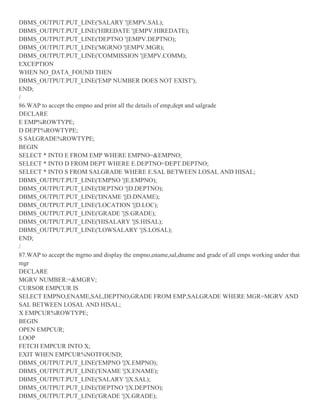 DBMS_OUTPUT.PUT_LINE('SALARY '||EMPV.SAL);
DBMS_OUTPUT.PUT_LINE('HIREDATE '||EMPV.HIREDATE);
DBMS_OUTPUT.PUT_LINE('DEPTNO '||EMPV.DEPTNO);
DBMS_OUTPUT.PUT_LINE('MGRNO '||EMPV.MGR);
DBMS_OUTPUT.PUT_LINE('COMMISSION '||EMPV.COMM);
EXCEPTION
WHEN NO_DATA_FOUND THEN
DBMS_OUTPUT.PUT_LINE('EMP NUMBER DOES NOT EXIST');
END;
/
86.WAP to accept the empno and print all the details of emp,dept and salgrade
DECLARE
E EMP%ROWTYPE;
D DEPT%ROWTYPE;
S SALGRADE%ROWTYPE;
BEGIN
SELECT * INTO E FROM EMP WHERE EMPNO=&EMPNO;
SELECT * INTO D FROM DEPT WHERE E.DEPTNO=DEPT.DEPTNO;
SELECT * INTO S FROM SALGRADE WHERE E.SAL BETWEEN LOSAL AND HISAL;
DBMS_OUTPUT.PUT_LINE('EMPNO '||E.EMPNO);
DBMS_OUTPUT.PUT_LINE('DEPTNO '||D.DEPTNO);
DBMS_OUTPUT.PUT_LINE('DNAME '||D.DNAME);
DBMS_OUTPUT.PUT_LINE('LOCATION '||D.LOC);
DBMS_OUTPUT.PUT_LINE('GRADE '||S.GRADE);
DBMS_OUTPUT.PUT_LINE('HISALARY '||S.HISAL);
DBMS_OUTPUT.PUT_LINE('LOWSALARY '||S.LOSAL);
END;
/
87.WAP to accept the mgrno and display the empno,ename,sal,dname and grade of all emps working under that
mgr
DECLARE
MGRV NUMBER:=&MGRV;
CURSOR EMPCUR IS
SELECT EMPNO,ENAME,SAL,DEPTNO,GRADE FROM EMP,SALGRADE WHERE MGR=MGRV AND
SAL BETWEEN LOSAL AND HISAL;
X EMPCUR%ROWTYPE;
BEGIN
OPEN EMPCUR;
LOOP
FETCH EMPCUR INTO X;
EXIT WHEN EMPCUR%NOTFOUND;
DBMS_OUTPUT.PUT_LINE('EMPNO '||X.EMPNO);
DBMS_OUTPUT.PUT_LINE('ENAME '||X.ENAME);
DBMS_OUTPUT.PUT_LINE('SALARY '||X.SAL);
DBMS_OUTPUT.PUT_LINE('DEPTNO '||X.DEPTNO);
DBMS_OUTPUT.PUT_LINE('GRADE '||X.GRADE);
 
