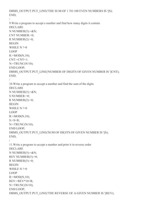 DBMS_OUTPUT.PUT_LINE('THE SUM OF 1 TO 100 EVEN NUMBERS IS '||S);
END;
/
9.Write a program to accept a number and find how many digits it contain
DECLARE
N NUMBER(5):=&N;
CNT NUMBER:=0;
R NUMBER(2):=0;
BEGIN
WHILE N !=0
LOOP
R:=MOD(N,10);
CNT:=CNT+1;
N:=TRUNC(N/10);
END LOOP;
DBMS_OUTPUT.PUT_LINE('NUMBER OF DIGITS OF GIVEN NUMBER IS '||CNT);
END;
/
10.Write a program to accept a number and find the sum of the digits
DECLARE
N NUMBER(5):=&N;
S NUMBER:=0;
R NUMBER(2):=0;
BEGIN
WHILE N !=0
LOOP
R:=MOD(N,10);
S:=S+R;
N:=TRUNC(N/10);
END LOOP;
DBMS_OUTPUT.PUT_LINE('SUM OF DIGITS OF GIVEN NUMBER IS '||S);
END;
/
11.Write a program to accept a number and print it in reverse order
DECLARE
N NUMBER(5):=&N;
REV NUMBER(5):=0;
R NUMBER(5):=0;
BEGIN
WHILE N !=0
LOOP
R:=MOD(N,10);
REV:=REV*10+R;
N:=TRUNC(N/10);
END LOOP;
DBMS_OUTPUT.PUT_LINE('THE REVERSE OF A GIVEN NUMBER IS '||REV);
 