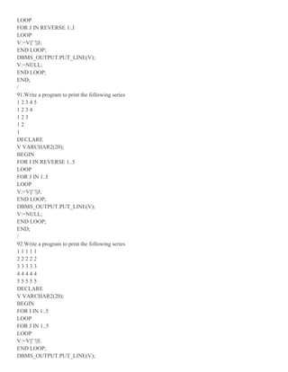 LOOP
FOR J IN REVERSE 1..I
LOOP
V:=V||' '||J;
END LOOP;
DBMS_OUTPUT.PUT_LINE(V);
V:=NULL;
END LOOP;
END;
/
91.Write a program to print the following series
1 2 3 4 5
1 2 3 4
1 2 3
1 2
1
DECLARE
V VARCHAR2(20);
BEGIN
FOR I IN REVERSE 1..5
LOOP
FOR J IN 1..I
LOOP
V:=V||' '||J;
END LOOP;
DBMS_OUTPUT.PUT_LINE(V);
V:=NULL;
END LOOP;
END;
/
92.Write a program to print the following series
1 1 1 1 1
2 2 2 2 2
3 3 3 3 3
4 4 4 4 4
5 5 5 5 5
DECLARE
V VARCHAR2(20);
BEGIN
FOR I IN 1..5
LOOP
FOR J IN 1..5
LOOP
V:=V||' '||I;
END LOOP;
DBMS_OUTPUT.PUT_LINE(V);
 