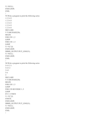 V:=NULL;
END LOOP;
END;
/
93.Write a program to print the following series
1 2 3 4 5
1 2 3 4 5
1 2 3 4 5
1 2 3 4 5
1 2 3 4 5
DECLARE
V VARCHAR2(20);
BEGIN
FOR I IN 1..5
LOOP
FOR J IN 1..5
LOOP
V:=V||' '||J;
END LOOP;
DBMS_OUTPUT.PUT_LINE(V);
V:=NULL;
END LOOP;
END;
/
94.Write a program to print the following series
5 4 3 2 1
5 4 3 2
5 4 3
5 4
5
DECLARE
V VARCHAR2(20);
BEGIN
FOR I IN 1..5
LOOP
FOR J IN REVERSE 1..5
LOOP
IF I<=J THEN
V:=V||' '||J;
END IF;
END LOOP;
DBMS_OUTPUT.PUT_LINE(V);
V:=NULL;
END LOOP;
END;
/
 