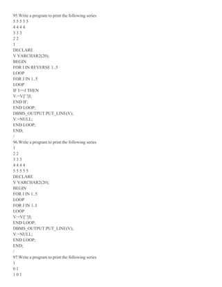 95.Write a program to print the following series
5 5 5 5 5
4 4 4 4
3 3 3
2 2
1
DECLARE
V VARCHAR2(20);
BEGIN
FOR I IN REVERSE 1..5
LOOP
FOR J IN 1..5
LOOP
IF I>=J THEN
V:=V||' '||I;
END IF;
END LOOP;
DBMS_OUTPUT.PUT_LINE(V);
V:=NULL;
END LOOP;
END;
/
96.Write a program to print the following series
1
2 2
3 3 3
4 4 4 4
5 5 5 5 5
DECLARE
V VARCHAR2(20);
BEGIN
FOR I IN 1..5
LOOP
FOR J IN 1..I
LOOP
V:=V||' '||I;
END LOOP;
DBMS_OUTPUT.PUT_LINE(V);
V:=NULL;
END LOOP;
END;
/
97.Write a program to print the following series
1
0 1
1 0 1
 
