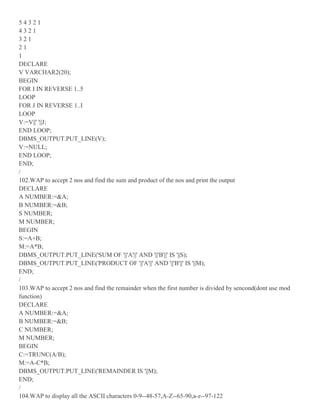 5 4 3 2 1
4 3 2 1
3 2 1
2 1
1
DECLARE
V VARCHAR2(20);
BEGIN
FOR I IN REVERSE 1..5
LOOP
FOR J IN REVERSE 1..I
LOOP
V:=V||' '||J;
END LOOP;
DBMS_OUTPUT.PUT_LINE(V);
V:=NULL;
END LOOP;
END;
/
102.WAP to accept 2 nos and find the sum and product of the nos and print the output
DECLARE
A NUMBER:=&A;
B NUMBER:=&B;
S NUMBER;
M NUMBER;
BEGIN
S:=A+B;
M:=A*B;
DBMS_OUTPUT.PUT_LINE('SUM OF '||'A'||' AND '||'B'||' IS '||S);
DBMS_OUTPUT.PUT_LINE('PRODUCT OF '||'A'||' AND '||'B'||' IS '||M);
END;
/
103.WAP to accept 2 nos and find the remainder when the first number is divided by sencond(dont use mod
function)
DECLARE
A NUMBER:=&A;
B NUMBER:=&B;
C NUMBER;
M NUMBER;
BEGIN
C:=TRUNC(A/B);
M:=A-C*B;
DBMS_OUTPUT.PUT_LINE('REMAINDER IS '||M);
END;
/
104.WAP to display all the ASCII characters 0-9--48-57,A-Z--65-90,a-z--97-122
 